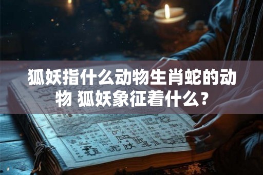 狐妖指什么动物生肖蛇的动物 狐妖象征着什么？