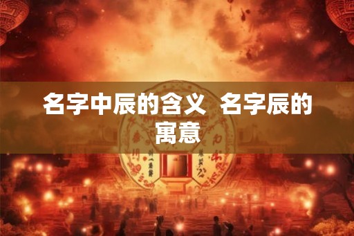 名字中辰的含义  名字辰的寓意