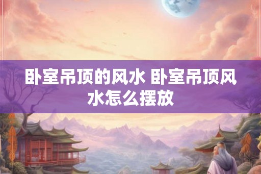 卧室吊顶的风水 卧室吊顶风水怎么摆放