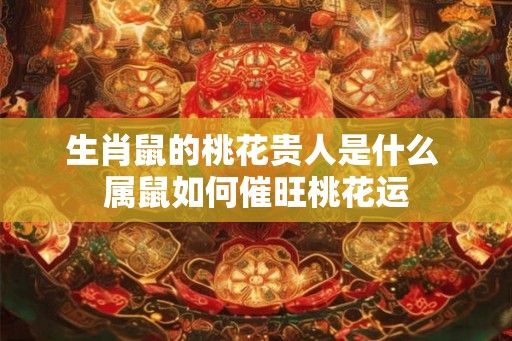 生肖鼠的桃花贵人是什么 属鼠如何催旺桃花运