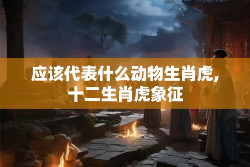 应该代表什么动物生肖虎,十二生肖虎象征