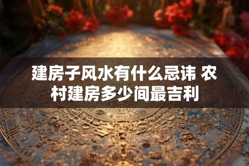 建房子风水有什么忌讳 农村建房多少间最吉利 建房子风水有什么忌讳 农村建房多少间最吉利