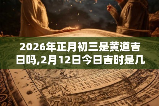 2026年正月初三是黄道吉日吗,2月12日今日吉时是几点