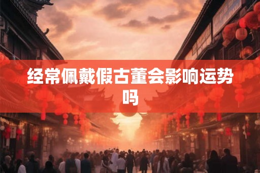 经常佩戴假古董会影响运势吗 经常佩戴假古董会影响运势吗