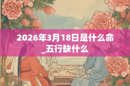 2026年3月18日是什么命_五行缺什么 2026年3月18日是什么命_五行缺什么