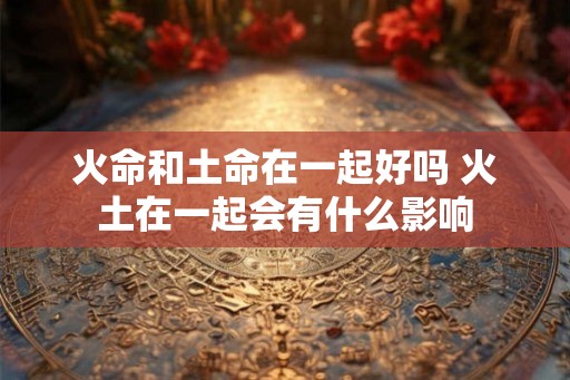 火命和土命在一起好吗 火土在一起会有什么影响