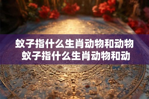 蚁子指什么生肖动物和动物 蚁子指什么生肖动物和动物图片