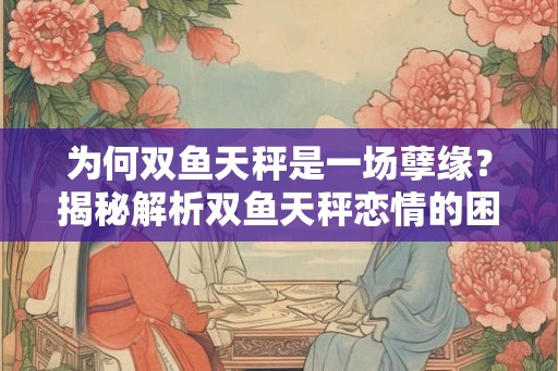 为何双鱼天秤是一场孽缘?揭秘解析双鱼天秤恋情的困局 为何双鱼天秤是一场孽缘?揭秘解析双鱼天秤恋情的困局
