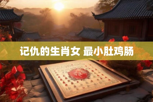 记仇的生肖女 最小肚鸡肠 记仇的生肖女 最小肚鸡肠