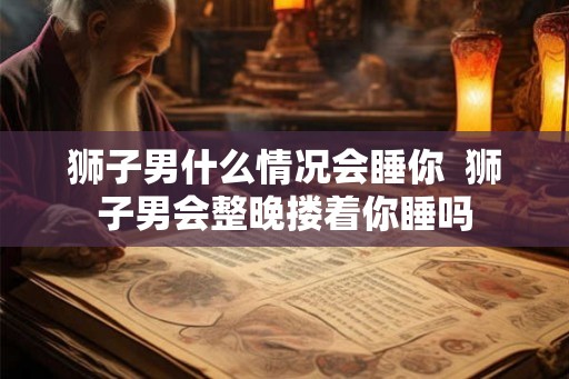狮子男什么情况会睡你  狮子男会整晚搂着你睡吗