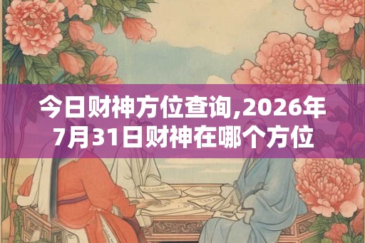 今日财神方位查询,2026年7月31日财神在哪个方位 今日财神方位查询,2026年7月31日财神在哪个方位