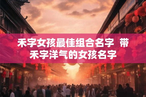 禾字女孩最佳组合名字  带禾字洋气的女孩名字