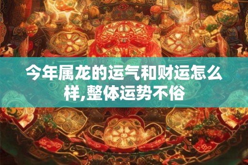 今年属龙的运气和财运怎么样,整体运势不俗