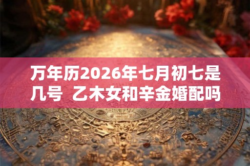 万年历2026年七月初七是几号  乙木女和辛金婚配吗