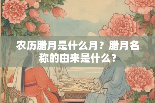 农历腊月是什么月？腊月名称的由来是什么？