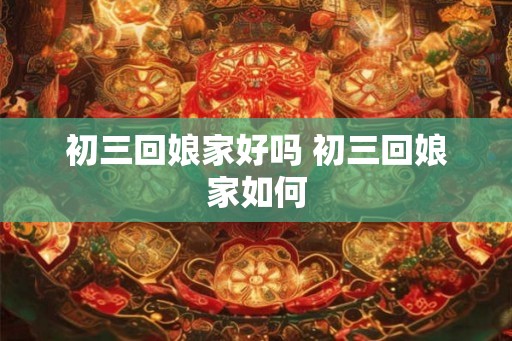 初三回娘家好吗 初三回娘家如何