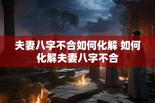 夫妻八字不合如何化解 如何化解夫妻八字不合 夫妻八字不合如何化解 如何化解夫妻八字不合