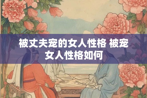 被丈夫宠的女人性格 被宠女人性格如何