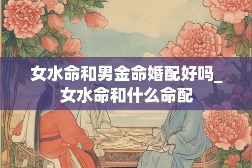 女水命和男金命婚配好吗_女水命和什么命配