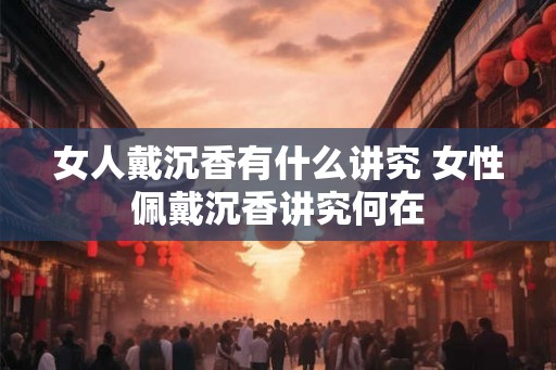 女人戴沉香有什么讲究 女性佩戴沉香讲究何在