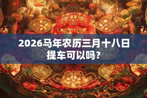2026马年农历三月十八日提车可以吗？