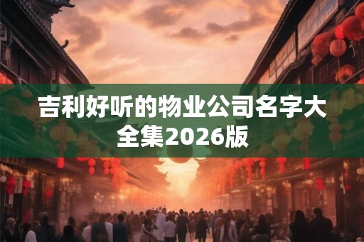 吉利好听的物业公司名字大全集2026版 吉利好听的物业公司名字大全集2026版