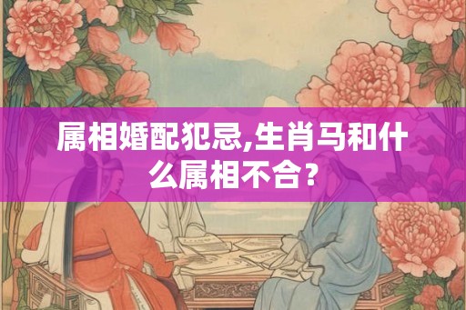 属相婚配犯忌,生肖马和什么属相不合？