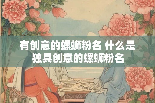 有创意的螺蛳粉名 什么是独具创意的螺蛳粉名