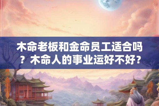 木命老板和金命员工适合吗?木命人的事业运好不好? 木命老板和金命员工适合吗?木命人的事业运好不好?