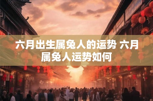 六月出生属兔人的运势 六月属兔人运势如何 六月出生属兔人的运势 六月属兔人运势如何