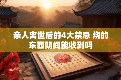 亲人离世后的4大禁忌 烧的东西阴间能收到吗