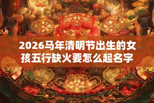 2026马年清明节出生的女孩五行缺火要怎么起名字