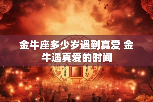 金牛座多少岁遇到真爱 金牛遇真爱的时间 金牛座多少岁遇到真爱 金牛遇真爱的时间
