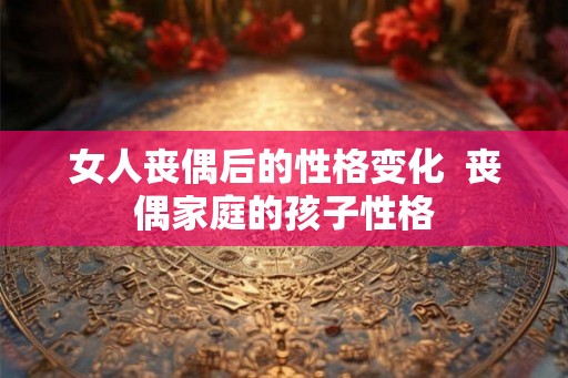女人丧偶后的性格变化  丧偶家庭的孩子性格