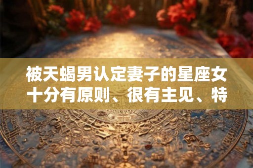 被天蝎男认定妻子的星座女十分有原则、很有主见、特别善良、赚钱能力强
