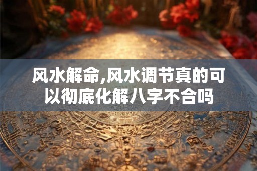 风水解命,风水调节真的可以彻底化解八字不合吗 风水解命,风水调节真的可以彻底化解八字不合吗