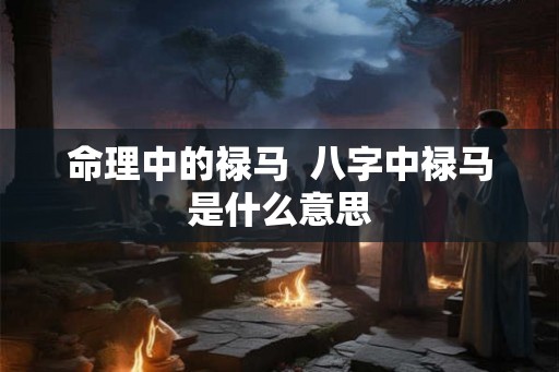命理中的禄马  八字中禄马是什么意思