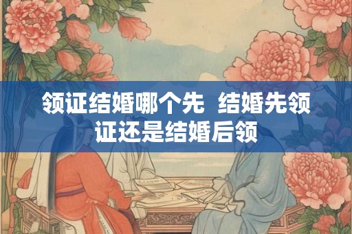 领证结婚哪个先  结婚先领证还是结婚后领