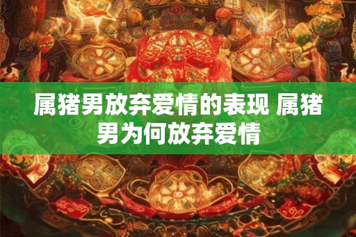属猪男放弃爱情的表现 属猪男为何放弃爱情 属猪男放弃爱情的表现 属猪男为何放弃爱情