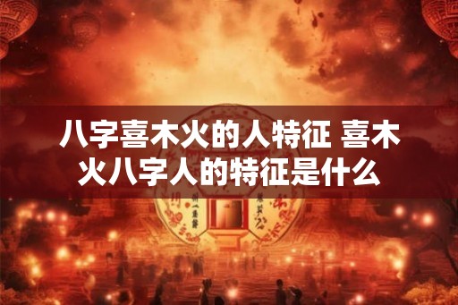 八字喜木火的人特征 喜木火八字人的特征是什么