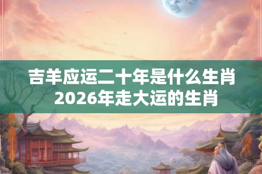 吉羊应运二十年是什么生肖  2026年走大运的生肖