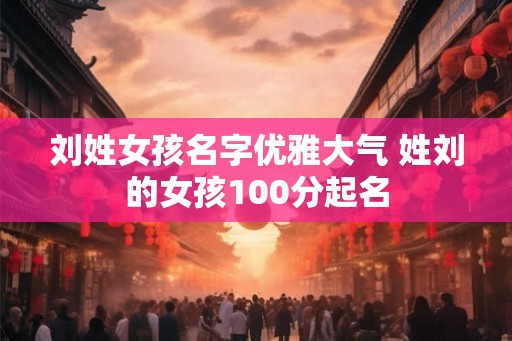 刘姓女孩名字优雅大气 姓刘的女孩100分起名