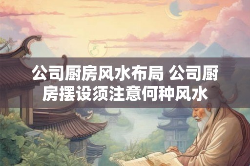 公司厨房风水布局 公司厨房摆设须注意何种风水