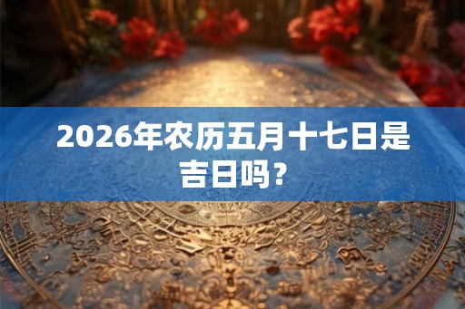 2026年农历五月十七日是吉日吗？