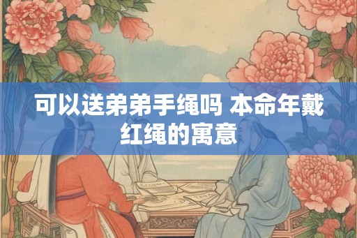 可以送弟弟手绳吗 本命年戴红绳的寓意