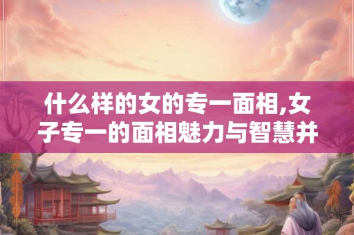什么样的女的专一面相,女子专一的面相魅力与智慧并存 什么样的女的专一面相,女子专一的面相魅力与智慧并存