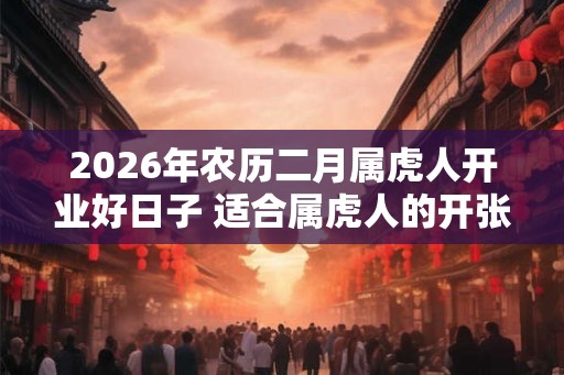 2026年农历二月属虎人开业好日子 适合属虎人的开张吉日