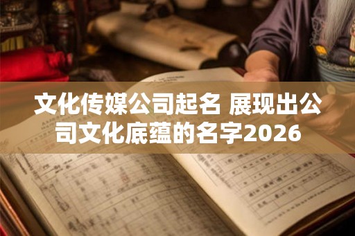 文化传媒公司起名 展现出公司文化底蕴的名字2026 文化传媒公司起名 展现出公司文化底蕴的名字2026