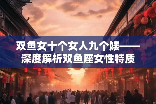 双鱼女十个女人九个婊——深度解析双鱼座女性特质