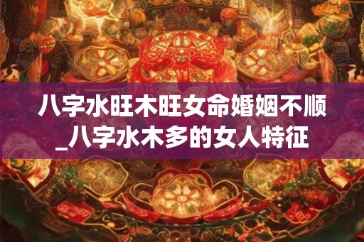 八字水旺木旺女命婚姻不顺_八字水木多的女人特征